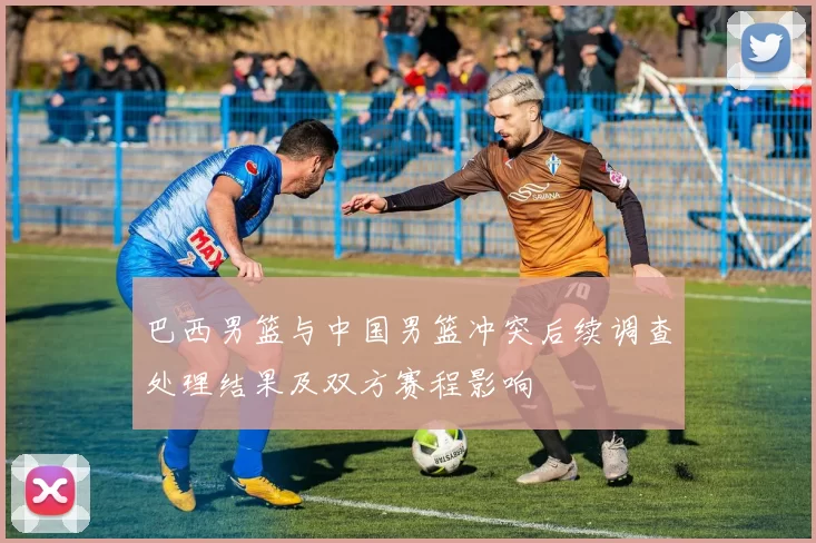 巴西男篮与中国男篮冲突后续调查处理结果及双方赛程影响
