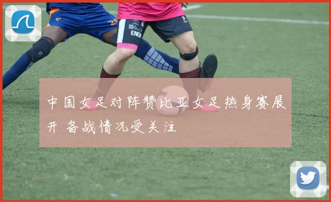 中国女足对阵赞比亚女足热身赛展开 备战情况受关注