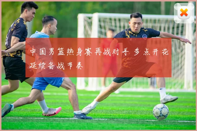 中国男篮热身赛再战对手 多点开花延续备战节奏