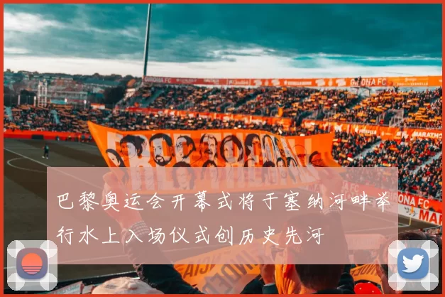 巴黎奥运会开幕式将于塞纳河畔举行水上入场仪式创历史先河