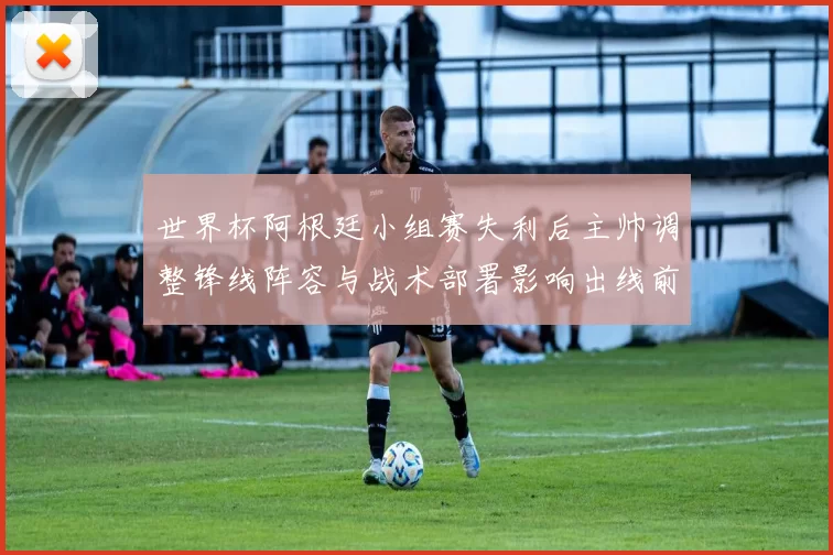 世界杯阿根廷小组赛失利后主帅调整锋线阵容与战术部署影响出线前景