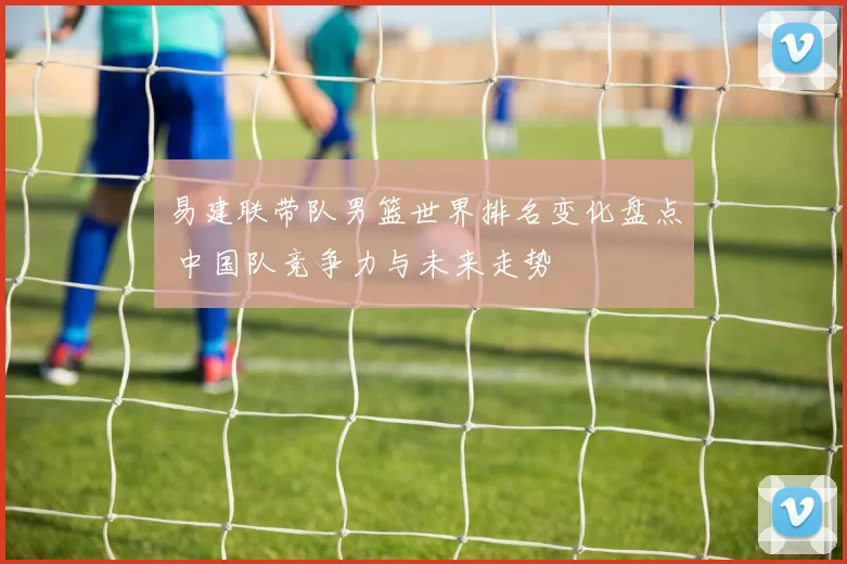易建联带队男篮世界排名变化盘点 中国队竞争力与未来走势
