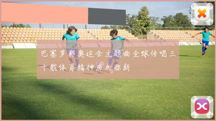 巴塞罗那奥运会主题曲全球传唱三十载体育精神历久弥新