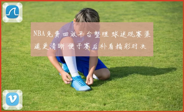 NBA免费回放平台整理 球迷观赛渠道更清晰 便于赛后补看精彩对决