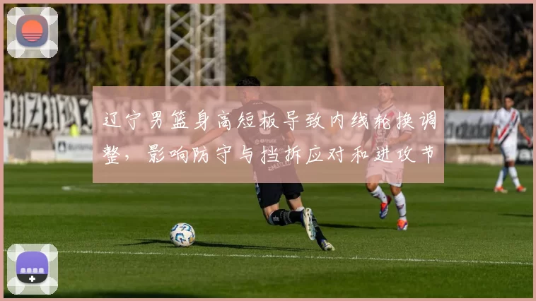 辽宁男篮身高短板导致内线轮换调整，影响防守与挡拆应对和进攻节奏