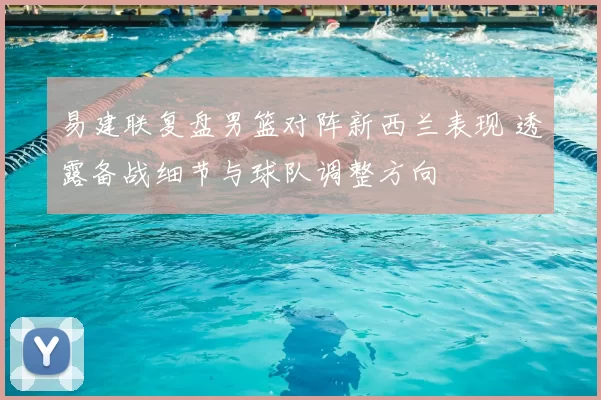 易建联复盘男篮对阵新西兰表现 透露备战细节与球队调整方向