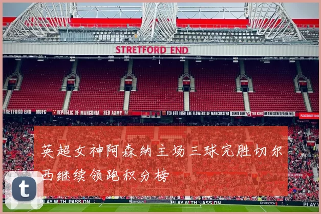 英超女神阿森纳主场三球完胜切尔西继续领跑积分榜