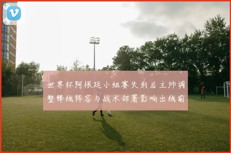 世界杯阿根廷小组赛失利后主帅调整锋线阵容与战术部署影响出线前景