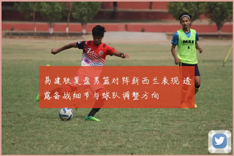 易建联复盘男篮对阵新西兰表现 透露备战细节与球队调整方向