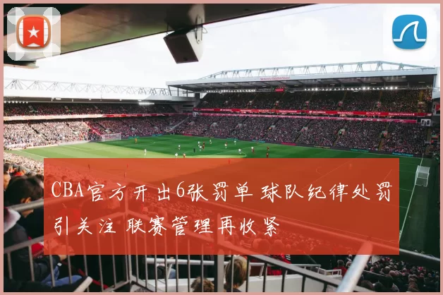 CBA官方开出6张罚单 球队纪律处罚引关注 联赛管理再收紧