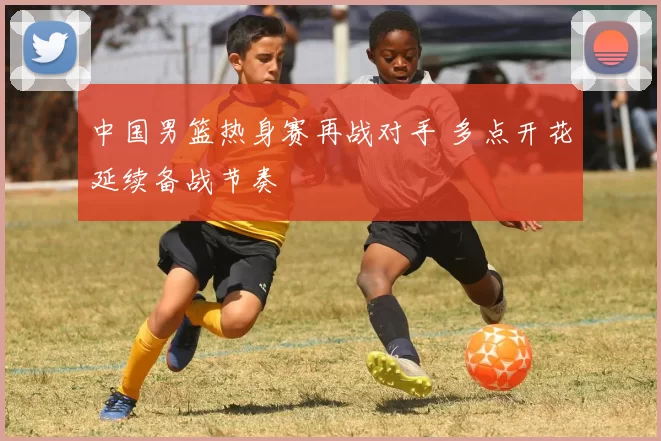 中国男篮热身赛再战对手 多点开花延续备战节奏