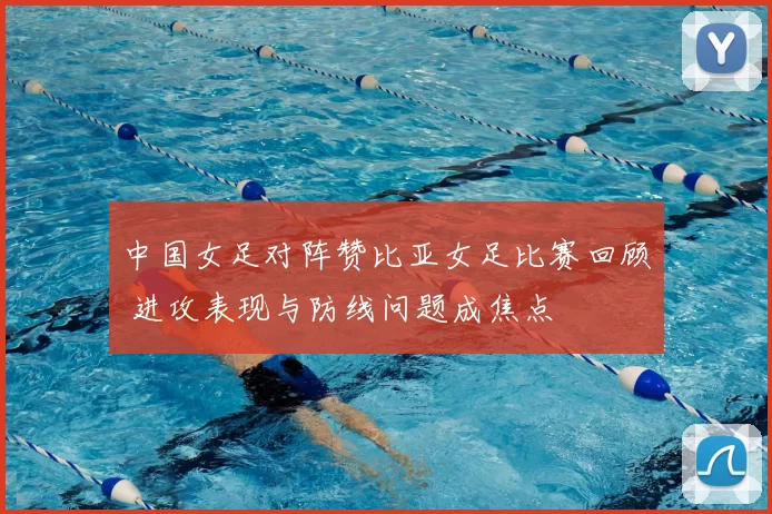 中国女足对阵赞比亚女足比赛回顾 进攻表现与防线问题成焦点