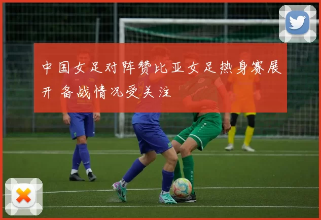 中国女足对阵赞比亚女足热身赛展开 备战情况受关注