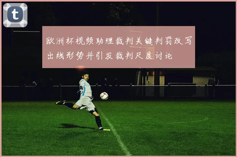 欧洲杯视频助理裁判关键判罚改写出线形势并引发裁判尺度讨论