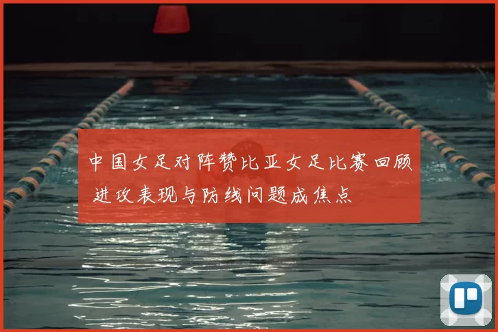中国女足对阵赞比亚女足比赛回顾 进攻表现与防线问题成焦点