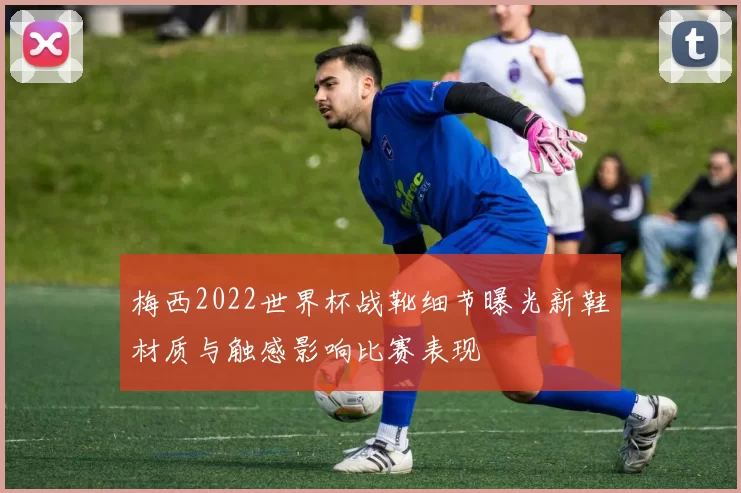 梅西2022世界杯战靴细节曝光新鞋材质与触感影响比赛表现