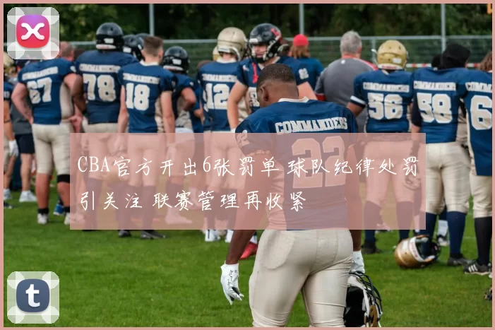 CBA官方开出6张罚单 球队纪律处罚引关注 联赛管理再收紧