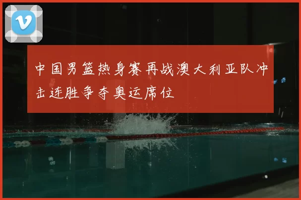 中国男篮热身赛再战澳大利亚队冲击连胜争夺奥运席位