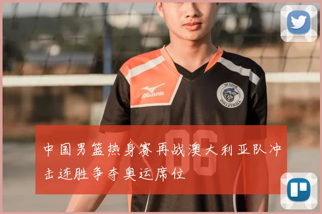 中国男篮热身赛再战澳大利亚队冲击连胜争夺奥运席位