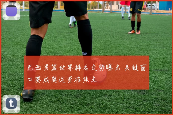 巴西男篮世界排名走势曝光 关键窗口赛成奥运资格焦点